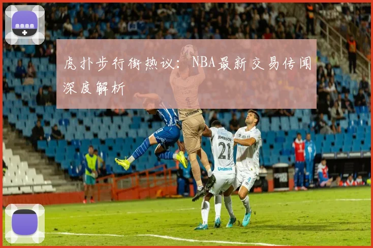 虎扑步行街热议：NBA最新交易传闻深度解析