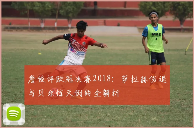 詹俊评欧冠决赛2018：萨拉赫伤退与贝尔惊天倒钩全解析