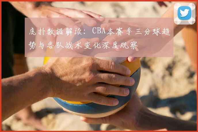 虎扑数据解读：CBA本赛季三分球趋势与各队战术变化深度观察