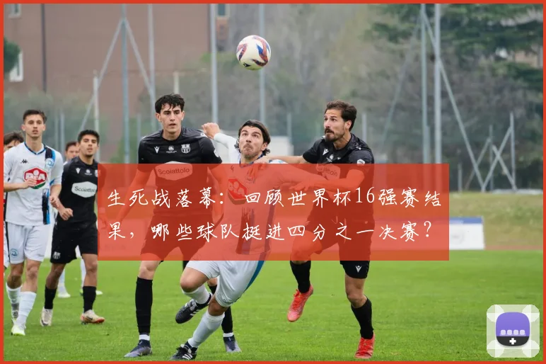 生死战落幕：回顾世界杯16强赛结果，哪些球队挺进四分之一决赛？