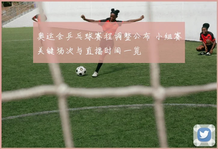 奥运会乒乓球赛程调整公布 小组赛关键场次与直播时间一览