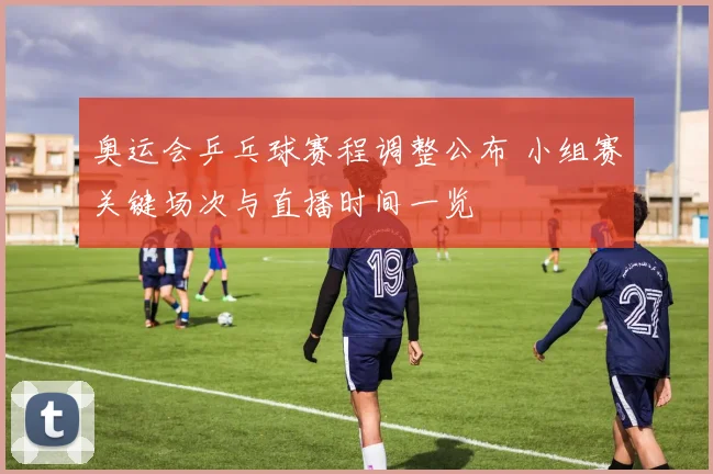 奥运会乒乓球赛程调整公布 小组赛关键场次与直播时间一览