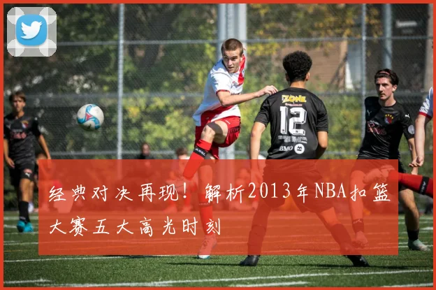 经典对决再现！解析2013年NBA扣篮大赛五大高光时刻