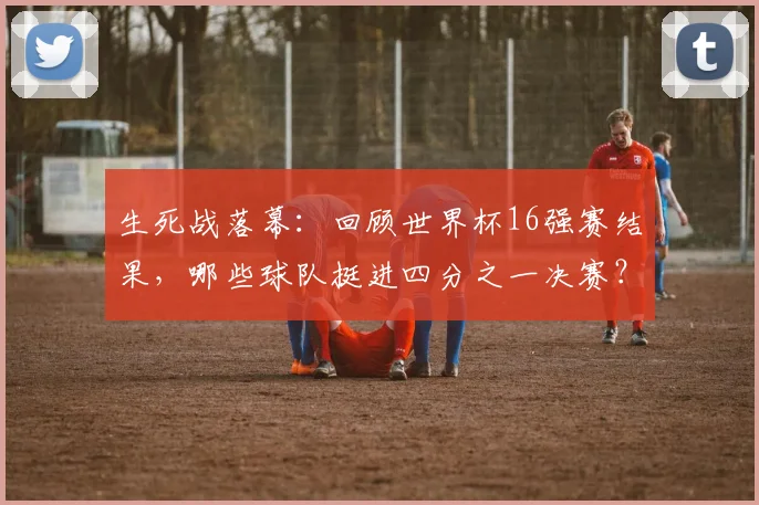 生死战落幕：回顾世界杯16强赛结果，哪些球队挺进四分之一决赛？