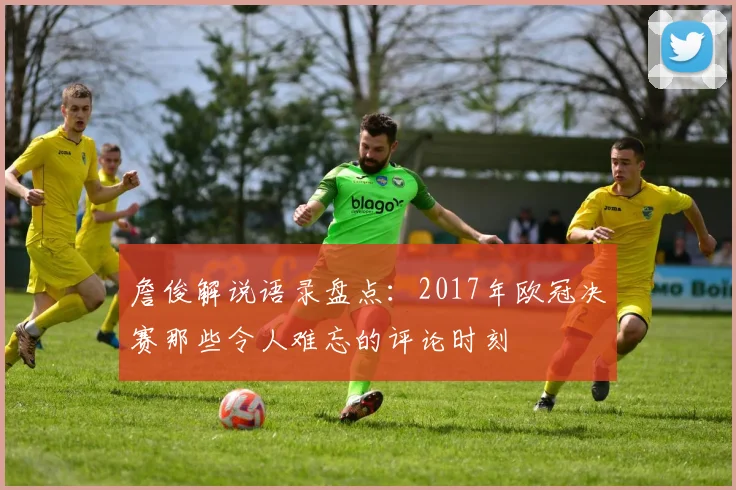 詹俊解说语录盘点：2017年欧冠决赛那些令人难忘的评论时刻